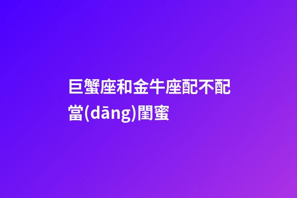 巨蟹座和金牛座配不配當(dāng)閨蜜-第1張-星座運(yùn)勢-玄機(jī)派