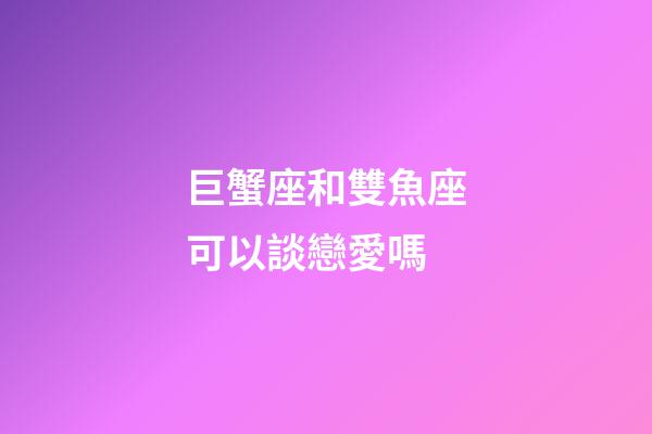巨蟹座和雙魚座可以談戀愛嗎-第1張-星座運勢-玄機派