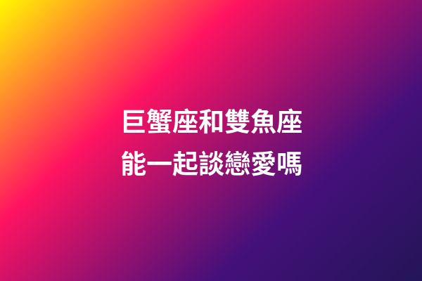 巨蟹座和雙魚座能一起談戀愛嗎-第1張-星座運勢-玄機派