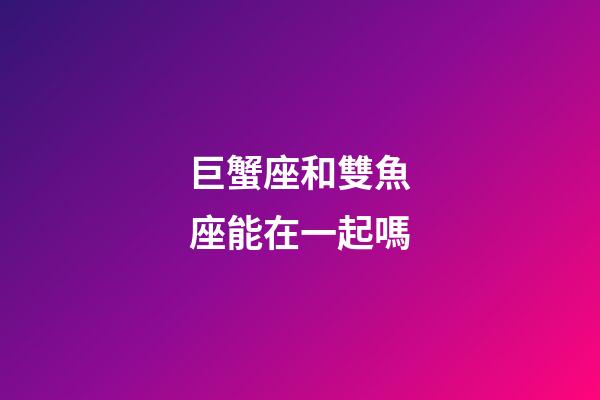 巨蟹座和雙魚座能在一起嗎-第1張-星座運勢-玄機派