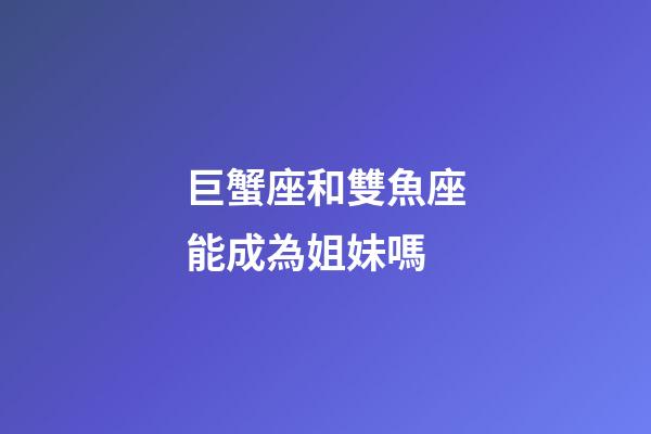 巨蟹座和雙魚座能成為姐妹嗎-第1張-星座運勢-玄機(jī)派