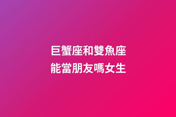 巨蟹座和雙魚座能當朋友嗎女生-第1張-星座運勢-玄機派