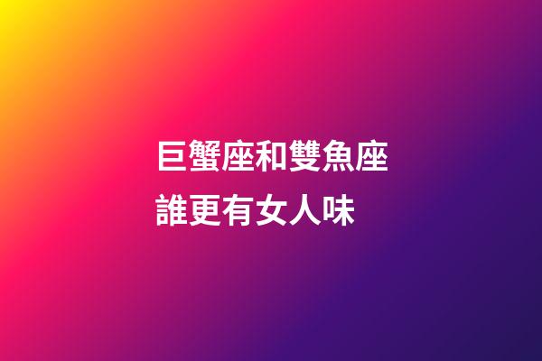 巨蟹座和雙魚座誰更有女人味-第1張-星座運勢-玄機派