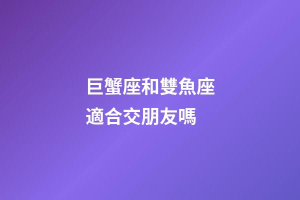 巨蟹座和雙魚座適合交朋友嗎-第1張-星座運勢-玄機派