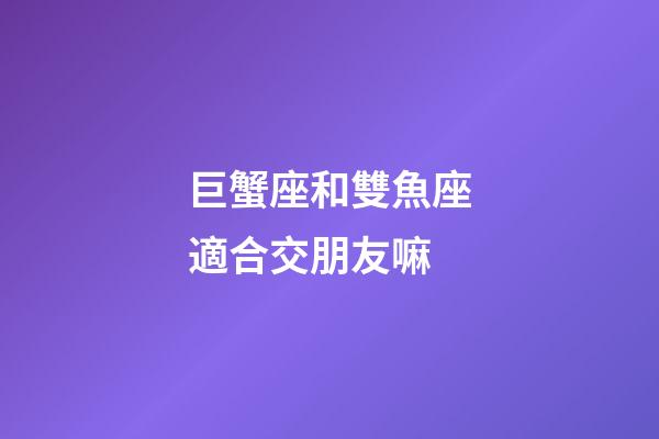 巨蟹座和雙魚座適合交朋友嘛-第1張-星座運勢-玄機派