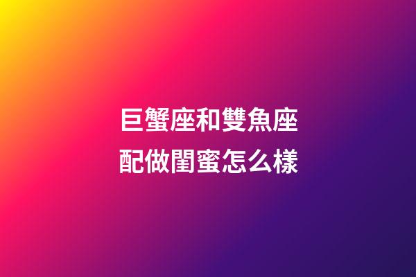 巨蟹座和雙魚座配做閨蜜怎么樣-第1張-星座運勢-玄機派