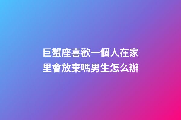 巨蟹座喜歡一個人在家里會放棄嗎男生怎么辦-第1張-星座運勢-玄機派