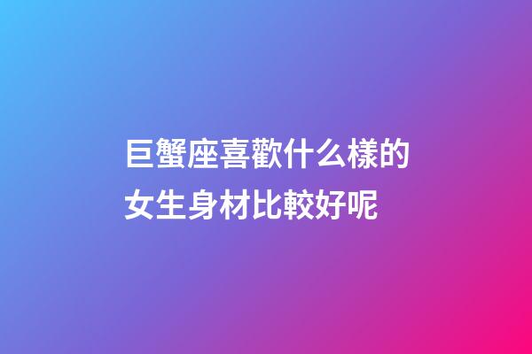 巨蟹座喜歡什么樣的女生身材比較好呢