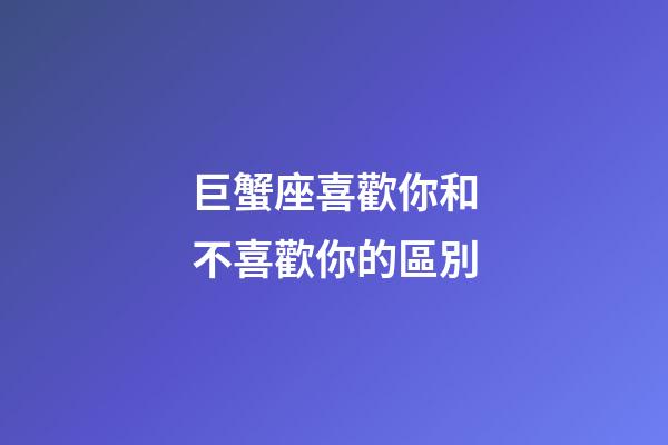 巨蟹座喜歡你和不喜歡你的區別-第1張-星座運勢-玄機派