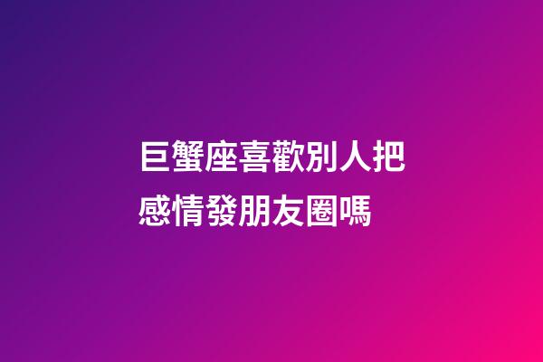 巨蟹座喜歡別人把感情發朋友圈嗎-第1張-星座運勢-玄機派