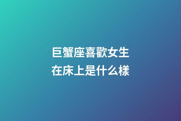 巨蟹座喜歡女生在床上是什么樣-第1張-星座運勢-玄機派
