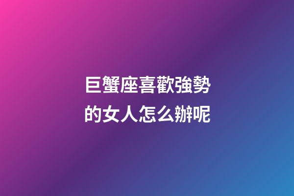 巨蟹座喜歡強勢的女人怎么辦呢-第1張-星座運勢-玄機派