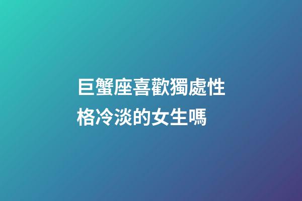 巨蟹座喜歡獨處性格冷淡的女生嗎-第1張-星座運勢-玄機派