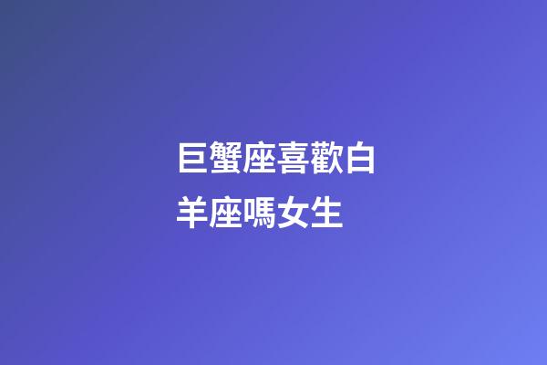 巨蟹座喜歡白羊座嗎女生-第1張-星座運勢-玄機派