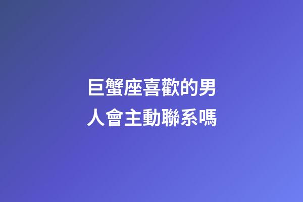 巨蟹座喜歡的男人會主動聯系嗎-第1張-星座運勢-玄機派