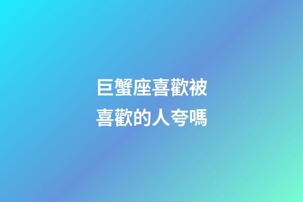 巨蟹座喜歡被喜歡的人夸嗎-第1張-星座運勢-玄機派