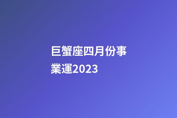 巨蟹座四月份事業運2023-第1張-星座運勢-玄機派