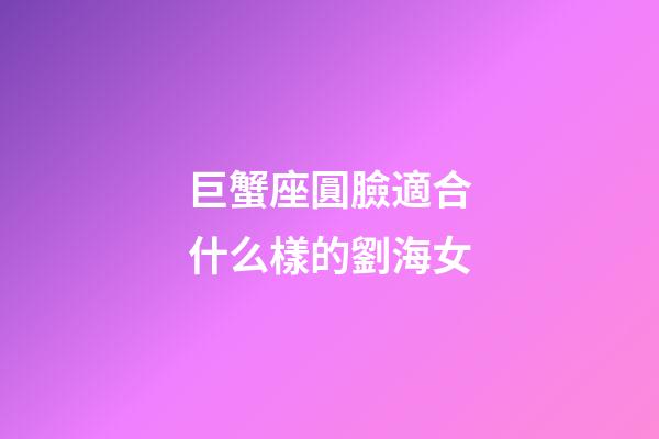 巨蟹座圓臉適合什么樣的劉海女-第1張-星座運(yùn)勢(shì)-玄機(jī)派