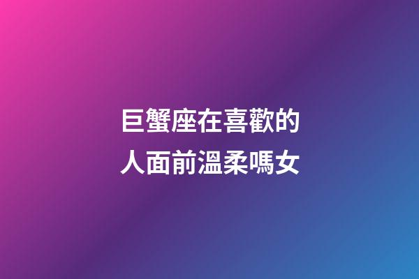 巨蟹座在喜歡的人面前溫柔嗎女-第1張-星座運勢-玄機派