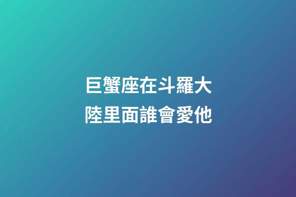 巨蟹座在斗羅大陸里面誰會愛他-第1張-星座運勢-玄機派