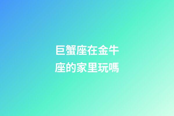 巨蟹座在金牛座的家里玩嗎-第1張-星座運勢-玄機派