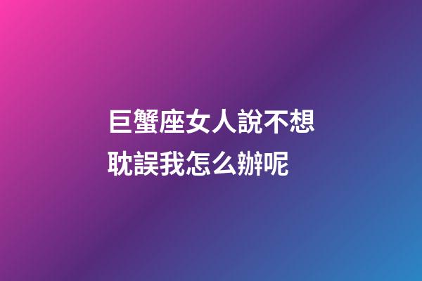 巨蟹座女人說不想耽誤我怎么辦呢-第1張-星座運勢-玄機派
