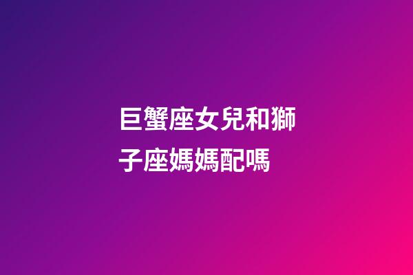 巨蟹座女兒和獅子座媽媽配嗎-第1張-星座運勢-玄機派