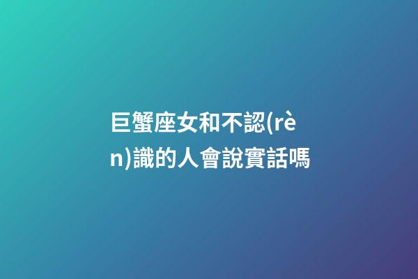 巨蟹座女和不認(rèn)識的人會說實話嗎-第1張-星座運勢-玄機(jī)派