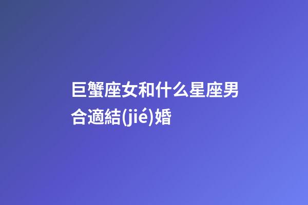 巨蟹座女和什么星座男合適結(jié)婚-第1張-星座運勢-玄機(jī)派