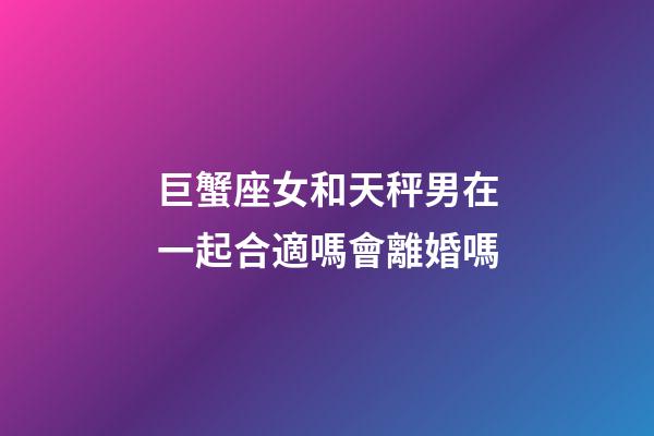 巨蟹座女和天秤男在一起合適嗎會離婚嗎-第1張-星座運勢-玄機派