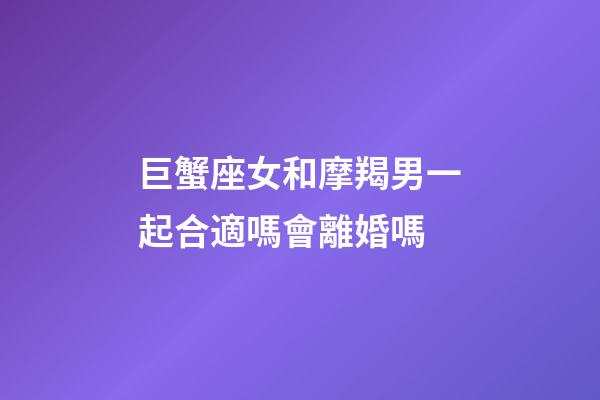 巨蟹座女和摩羯男一起合適嗎會離婚嗎-第1張-星座運勢-玄機派