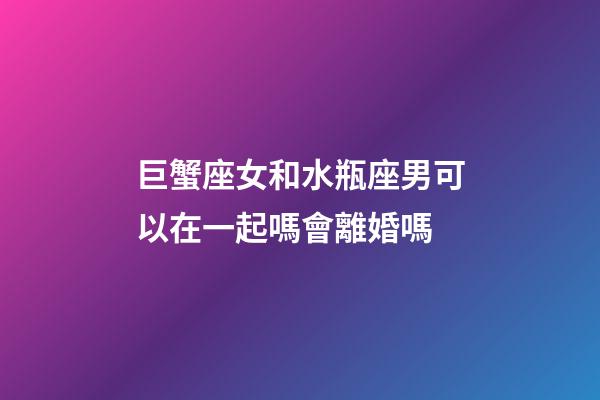 巨蟹座女和水瓶座男可以在一起嗎會離婚嗎-第1張-星座運勢-玄機派