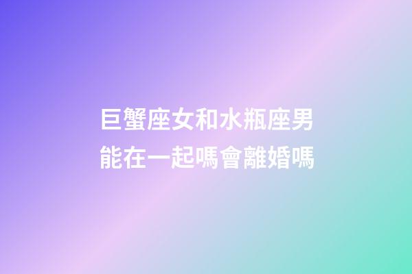 巨蟹座女和水瓶座男能在一起嗎會離婚嗎-第1張-星座運勢-玄機派