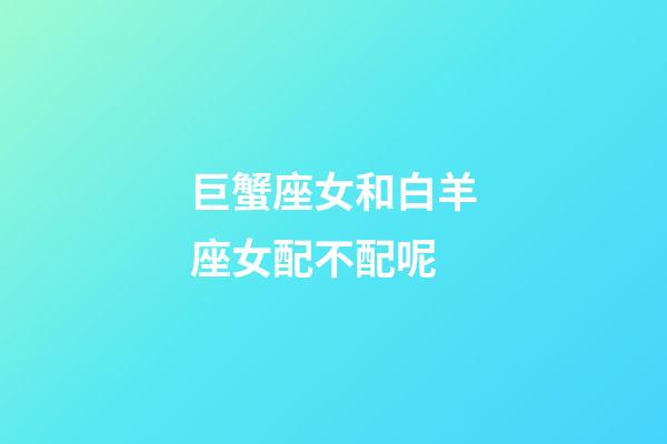 巨蟹座女和白羊座女配不配呢-第1張-星座運勢-玄機派