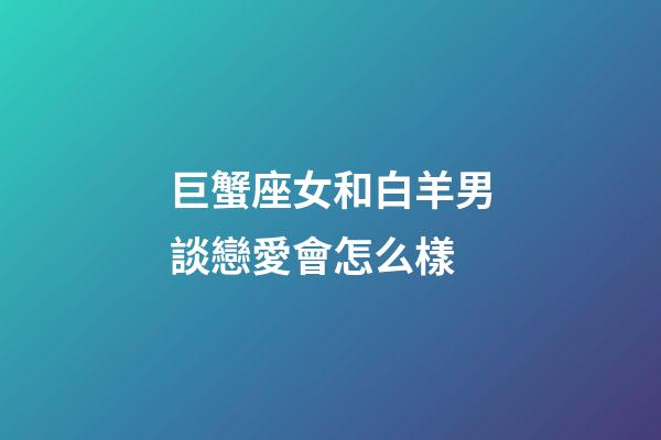 巨蟹座女和白羊男談戀愛會怎么樣-第1張-星座運勢-玄機派