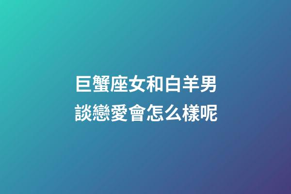 巨蟹座女和白羊男談戀愛會怎么樣呢-第1張-星座運(yùn)勢-玄機(jī)派