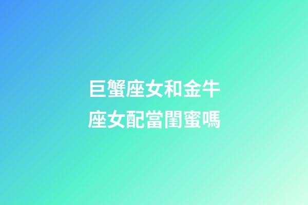 巨蟹座女和金牛座女配當閨蜜嗎-第1張-星座運勢-玄機派