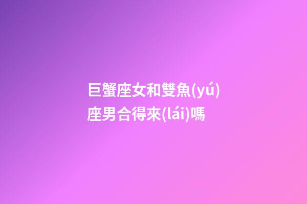 巨蟹座女和雙魚(yú)座男合得來(lái)嗎-第1張-星座運(yùn)勢(shì)-玄機(jī)派