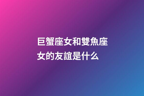 巨蟹座女和雙魚座女的友誼是什么-第1張-星座運勢-玄機派