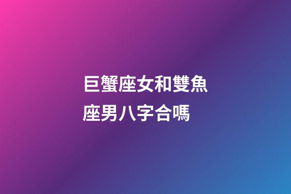 巨蟹座女和雙魚座男八字合嗎-第1張-星座運勢-玄機(jī)派