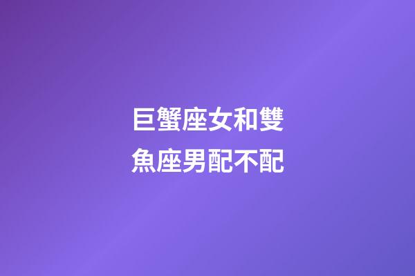 巨蟹座女和雙魚座男配不配-第1張-星座運勢-玄機派