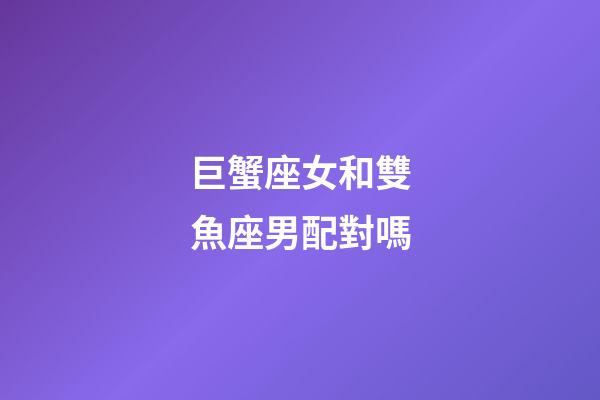 巨蟹座女和雙魚座男配對嗎-第1張-星座運勢-玄機派