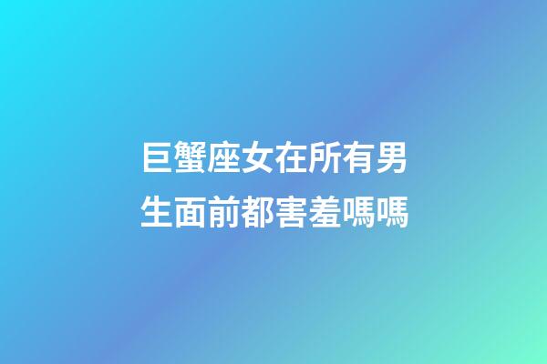 巨蟹座女在所有男生面前都害羞嗎嗎-第1張-星座運勢-玄機派