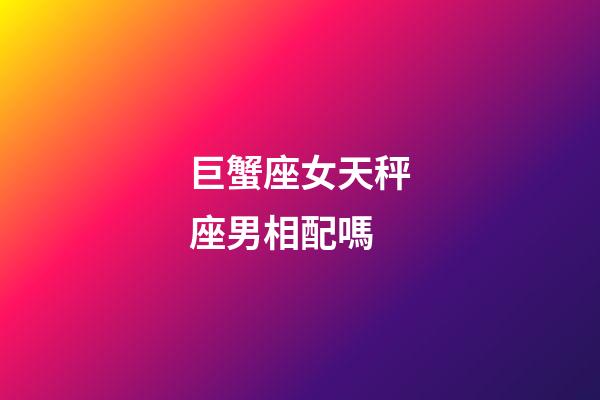 巨蟹座女天秤座男相配嗎-第1張-星座運勢-玄機派