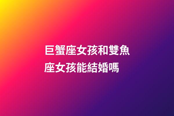 巨蟹座女孩和雙魚座女孩能結婚嗎-第1張-星座運勢-玄機派