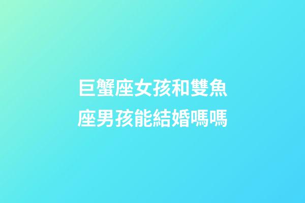 巨蟹座女孩和雙魚座男孩能結婚嗎嗎-第1張-星座運勢-玄機派
