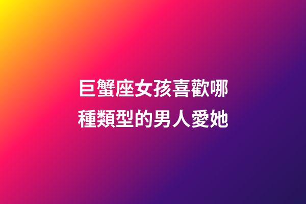 巨蟹座女孩喜歡哪種類型的男人愛她-第1張-星座運勢-玄機派