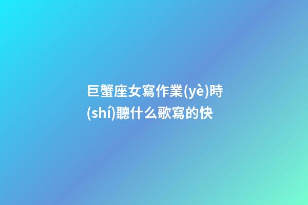 巨蟹座女寫作業(yè)時(shí)聽什么歌寫的快-第1張-星座運(yùn)勢(shì)-玄機(jī)派