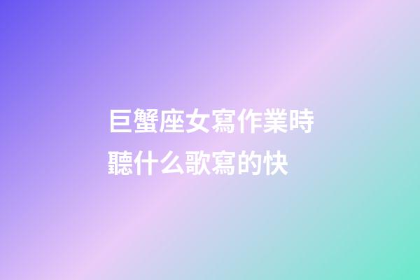 巨蟹座女寫作業時聽什么歌寫的快