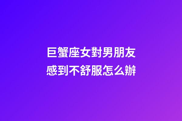 巨蟹座女對男朋友感到不舒服怎么辦-第1張-星座運勢-玄機派